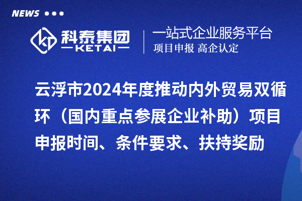 云浮市2024業(yè)務年度推動內外貿易雙循環(huán)（國內重點參展企業(yè)補助）項目申報時間、條件要求、扶持獎勵
