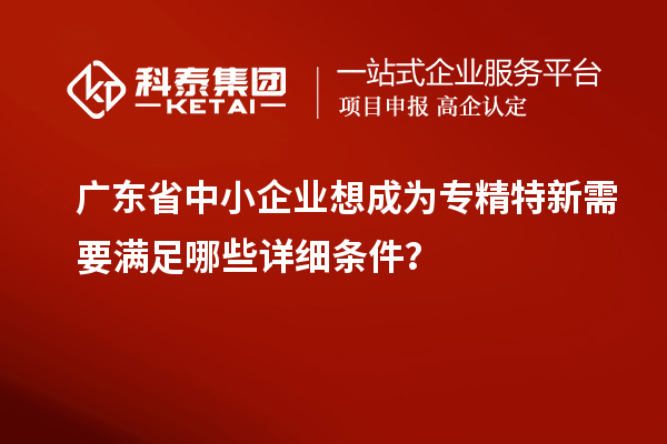 廣東省中小企業(yè)想成為專精特新需要滿足哪些詳細(xì)條件？