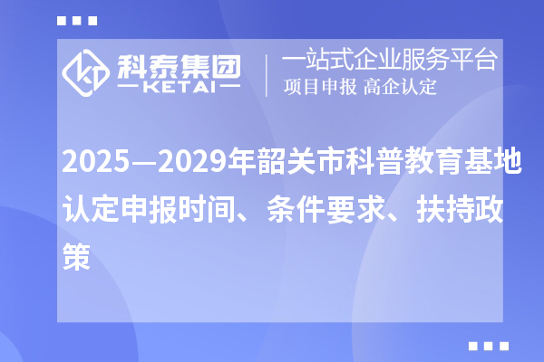 2025—2029年韶關(guān)市科普教育基地認(rèn)定申報(bào)時(shí)間、條件要求、扶持政策