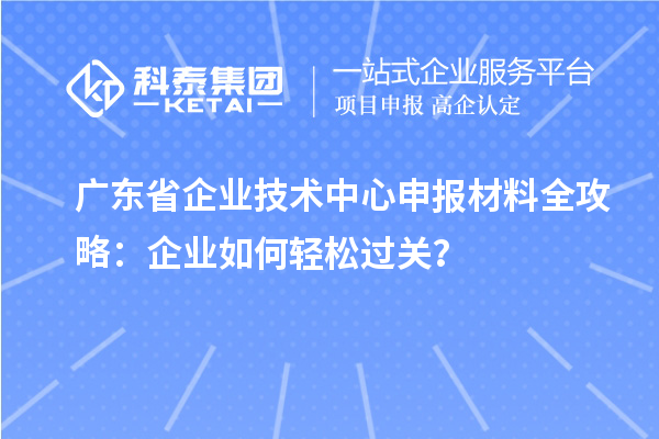 廣東省企業(yè)技術(shù)中心申報材料全攻略：企業(yè)如何輕松過關(guān)？