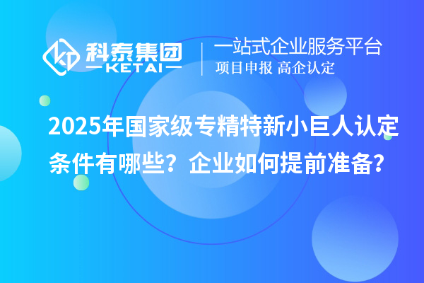 2025年國(guó)家級(jí)專精特新小巨人認(rèn)定條件有哪些？企業(yè)如何提前準(zhǔn)備？