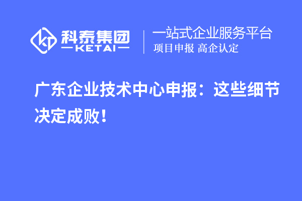 廣東企業(yè)技術(shù)中心申報：這些細節(jié)決定成??！