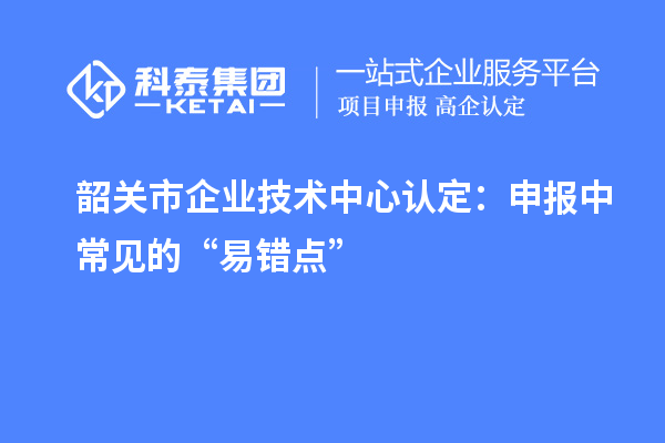 韶關(guān)市企業(yè)技術(shù)中心認(rèn)定：申報(bào)中常見的“易錯(cuò)點(diǎn)”