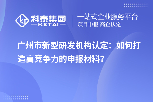 廣州市新型研發(fā)機構(gòu)認定：如何打造高競爭力的申報材料？