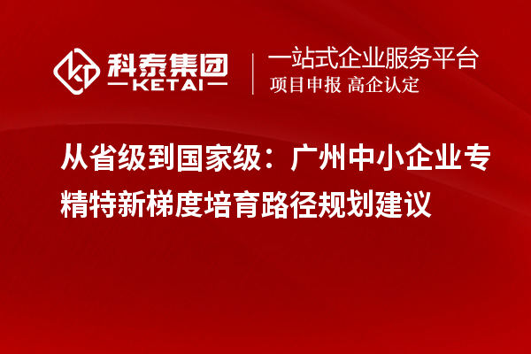 從省級(jí)到國(guó)家級(jí)：廣州中小企業(yè)專(zhuān)精特新梯度培育路徑規(guī)劃建議