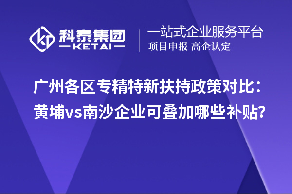 廣州各區(qū)專(zhuān)精特新扶持政策對(duì)比：黃埔vs南沙企業(yè)可疊加哪些補(bǔ)貼？