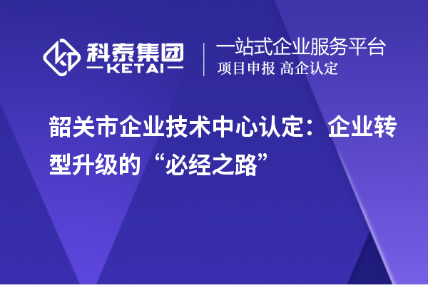 韶關(guān)市企業(yè)技術(shù)中心認(rèn)定：企業(yè)轉(zhuǎn)型升級(jí)的“必經(jīng)之路”
