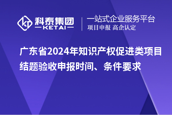廣東省2024年知識產(chǎn)權(quán)促進(jìn)類項(xiàng)目結(jié)題驗(yàn)收申報時間、條件要求