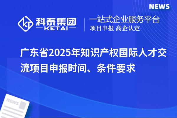 廣東省2025年知識產(chǎn)權(quán)國際人才交流項目申報時間、條件要求