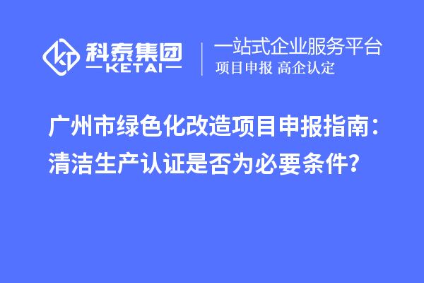 廣州市綠色化改造項目申報指南：清潔生產(chǎn)認(rèn)證是否為必要條件？
