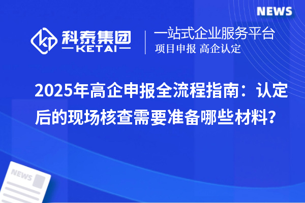 2025年高企申報(bào)全流程指南：認(rèn)定后的現(xiàn)場(chǎng)核查需要準(zhǔn)備哪些材料？