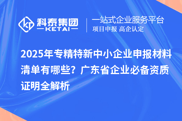 2025年專精特新中小企業(yè)申報材料清單有哪些？廣東省企業(yè)必備資質(zhì)證明全解析
