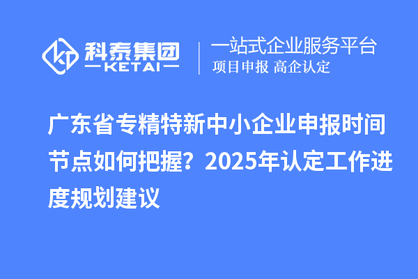廣東省專精特新中小企業(yè)申報時間節(jié)點(diǎn)如何把握？2025年認(rèn)定工作進(jìn)度規(guī)劃建議