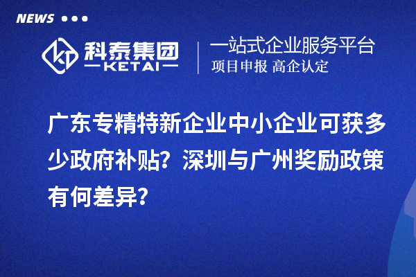 廣東專精特新企業(yè)中小企業(yè)可獲多少政府補(bǔ)貼？深圳與廣州獎勵政策有何差異？