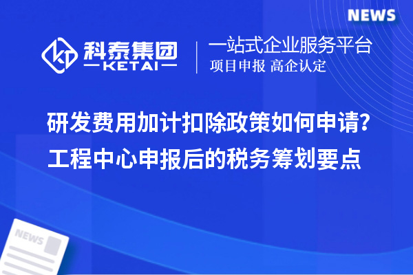 研發(fā)費用加計扣除政策如何申請？工程中心申報后的稅務籌劃要點