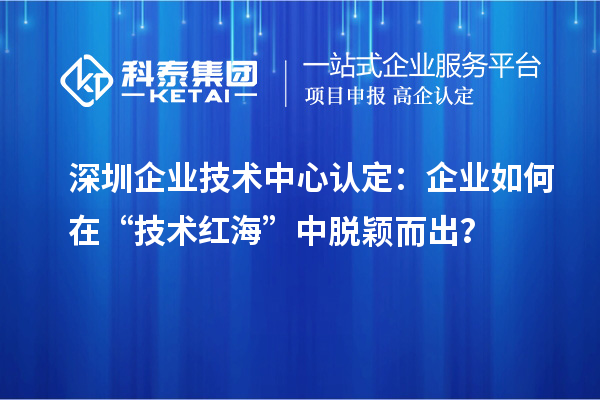 深圳企業(yè)技術(shù)中心認(rèn)定：企業(yè)如何在“技術(shù)紅?！敝忻摲f而出？