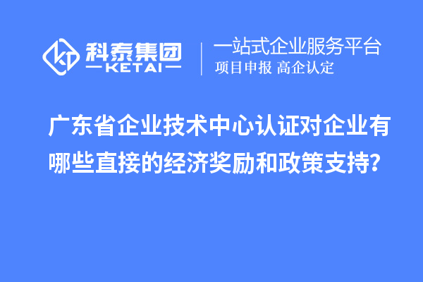 廣東省企業(yè)技術(shù)中心認(rèn)證對(duì)企業(yè)有哪些直接的經(jīng)濟(jì)獎(jiǎng)勵(lì)和政策支持？
