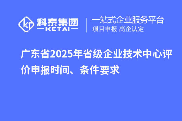 廣東省2025年省級企業(yè)技術(shù)中心評價申報時間、條件要求