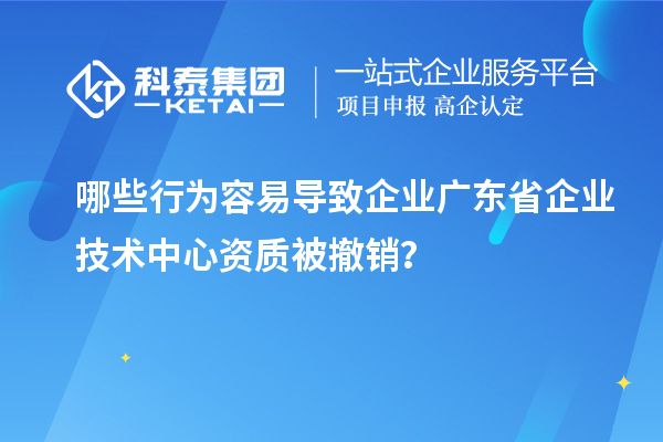 哪些行為容易導(dǎo)致企業(yè)廣東省企業(yè)技術(shù)中心資質(zhì)被撤銷？
