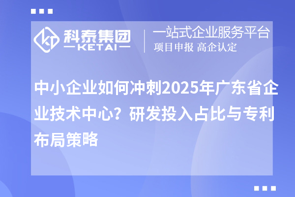 中小企業(yè)如何沖刺2025年廣東省企業(yè)技術(shù)中心？研發(fā)投入占比與專利布局策略