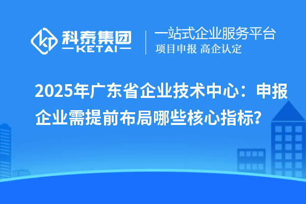 2025年廣東省企業(yè)技術(shù)中心：申報企業(yè)需提前布局哪些核心指標？