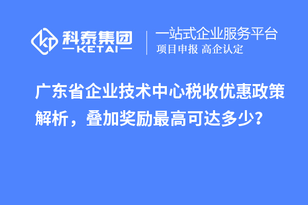 廣東省企業(yè)技術(shù)中心稅收優(yōu)惠政策解析，疊加獎勵最高可達多少？
