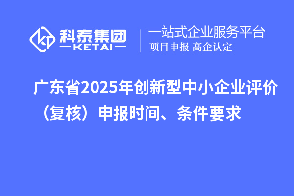 廣東省2025年創(chuàng)新型中小企業(yè)評(píng)價(jià)（復(fù)核）申報(bào)時(shí)間、條件要求