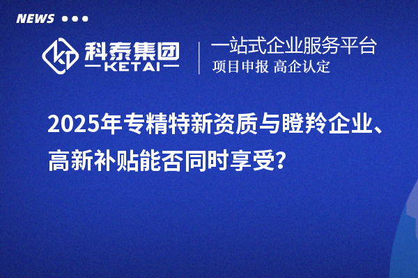 2025年專(zhuān)精特新資質(zhì)與瞪羚企業(yè)、高新補(bǔ)貼能否同時(shí)享受？