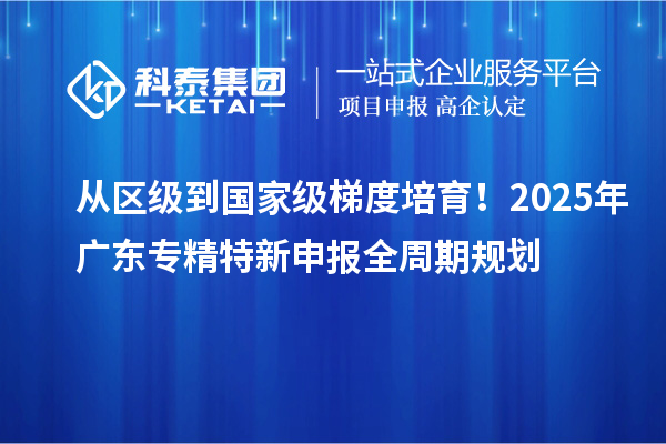 從區(qū)級(jí)到國(guó)家級(jí)梯度培育！2025年廣東專(zhuān)精特新申報(bào)全周期規(guī)劃