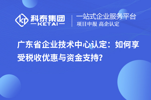 廣東省企業(yè)技術(shù)中心認(rèn)定：如何享受稅收優(yōu)惠與資金支持？