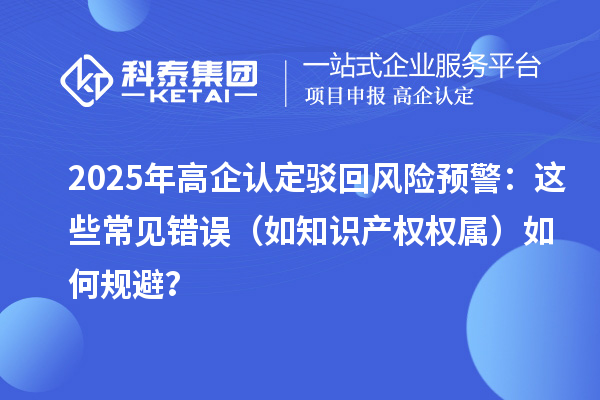 2025 年高企認(rèn)定駁回風(fēng)險預(yù)警：這些常見錯誤（如知識產(chǎn)權(quán)權(quán)屬）如何規(guī)避？