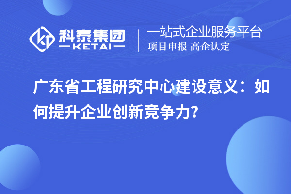 廣東省工程研究中心建設(shè)意義：如何提升企業(yè)創(chuàng)新競爭力？