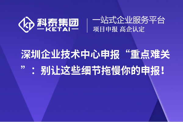 深圳企業(yè)技術(shù)中心申報(bào)“重點(diǎn)難關(guān)”：別讓這些細(xì)節(jié)拖慢你的申報(bào)！