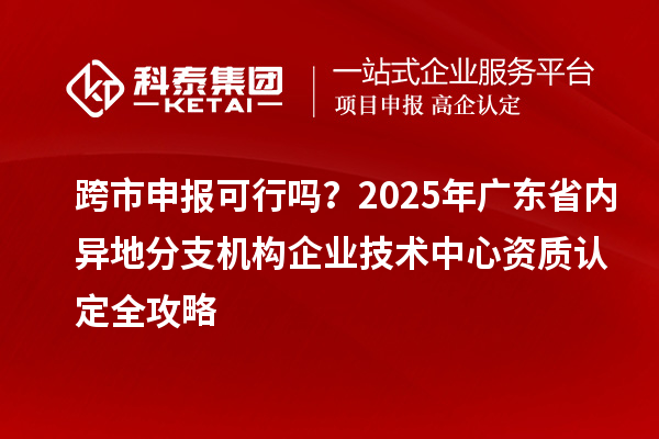 跨市申報(bào)可行嗎？2025年廣東省內(nèi)異地分支機(jī)構(gòu)企業(yè)技術(shù)中心資質(zhì)認(rèn)定全攻略