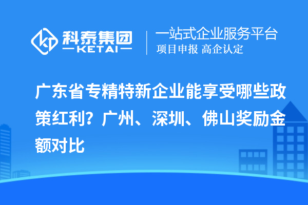 廣東省專精特新企業(yè)能享受哪些政策紅利？廣州、深圳、佛山獎(jiǎng)勵(lì)金額對(duì)比