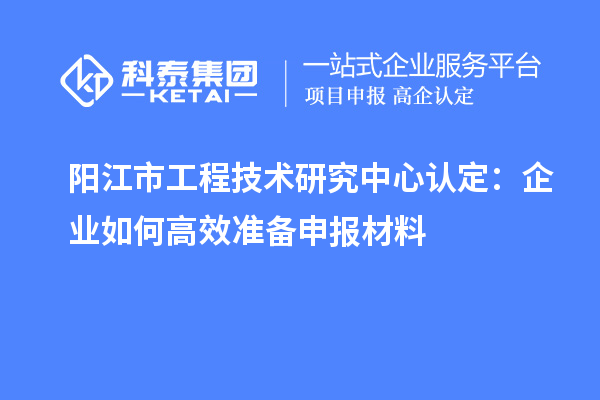 陽江市工程技術(shù)研究中心認(rèn)定：企業(yè)如何高效準(zhǔn)備申報(bào)材料