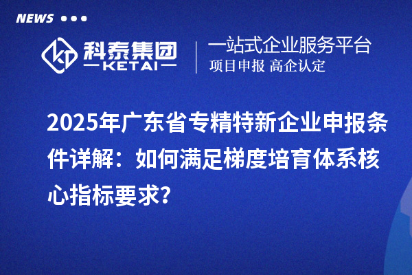 2025年廣東省專精特新企業(yè)申報(bào)條件詳解：如何滿足梯度培育體系核心指標(biāo)要求？