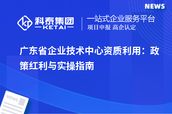 廣東省企業(yè)技術(shù)中心資質(zhì)利用：政策紅利與實操指南