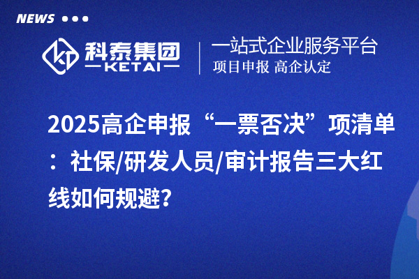2025高企申報“一票否決”項(xiàng)清單：社保/研發(fā)人員/審計(jì)報告三大紅線如何規(guī)避？