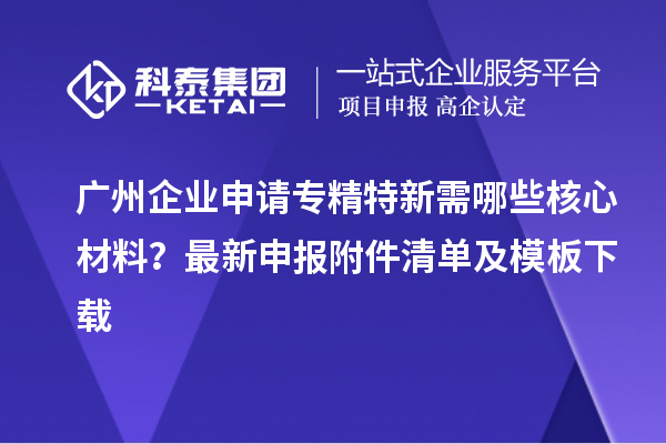 廣州企業(yè)申請專精特新需哪些核心材料？最新申報附件清單及模板下載