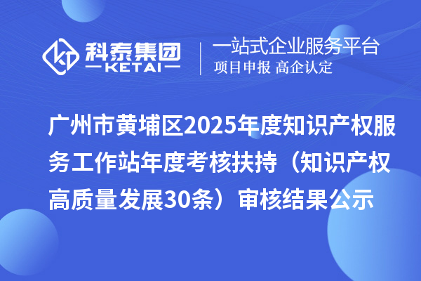 廣州市黃埔區(qū)2025年度知識產權服務工作站年度考核扶持（知識產權高質量發(fā)展30條）審核結果公示