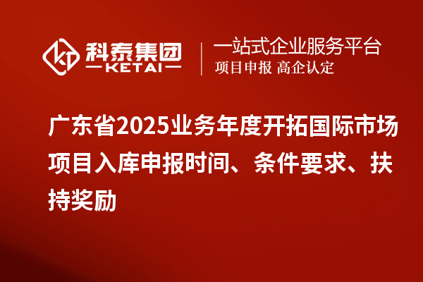 廣東省2025業(yè)務年度開拓國際市場項目入庫申報時間、條件要求、扶持獎勵