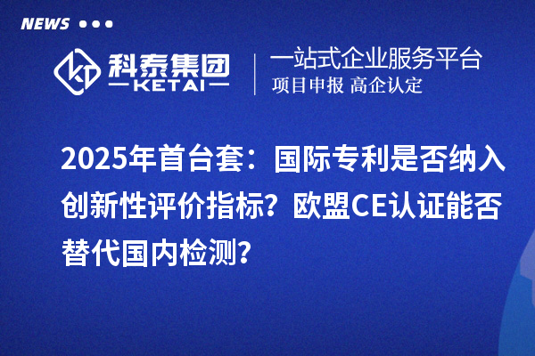 2025年首臺(tái)套：國(guó)際專利是否納入創(chuàng)新性評(píng)價(jià)指標(biāo)？歐盟CE認(rèn)證能否替代國(guó)內(nèi)檢測(cè)？