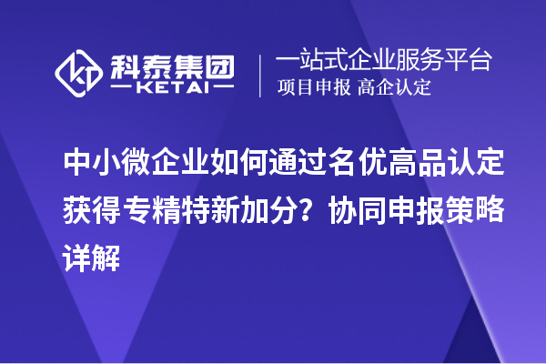 中小微企業(yè)如何通過名優(yōu)高品認定獲得專精特新加分？協(xié)同申報策略詳解