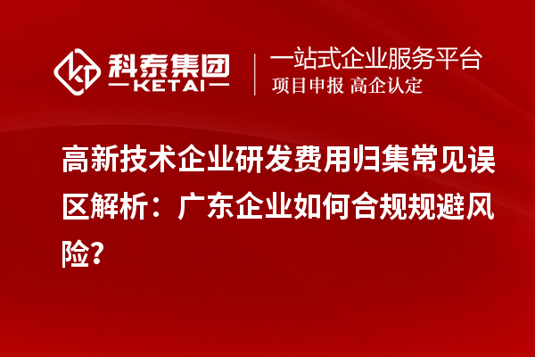 高新技術(shù)企業(yè)研發(fā)費(fèi)用歸集常見誤區(qū)解析：廣東企業(yè)如何合規(guī)規(guī)避風(fēng)險(xiǎn)？