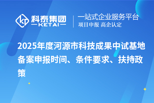 2025年度河源市科技成果中試基地備案申報時間、條件要求、扶持政策