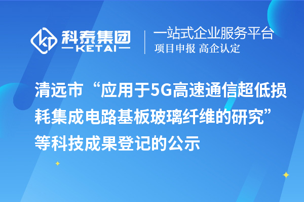 清遠市“應(yīng)用于5G高速通信超低損耗集成電路基板玻璃纖維的研究”等科技成果登記的公示