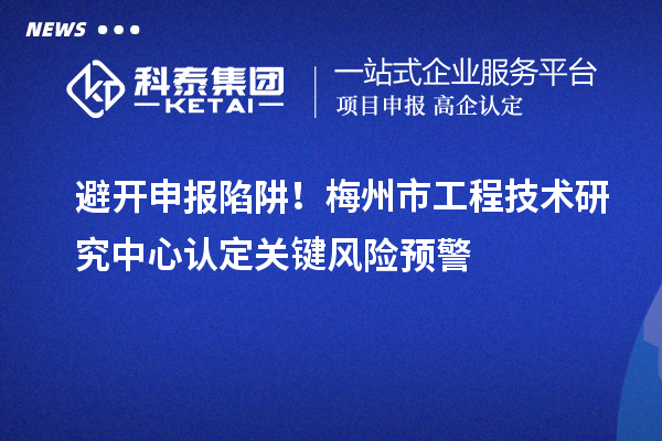 避開申報(bào)陷阱！梅州市工程技術(shù)研究中心認(rèn)定關(guān)鍵風(fēng)險預(yù)警