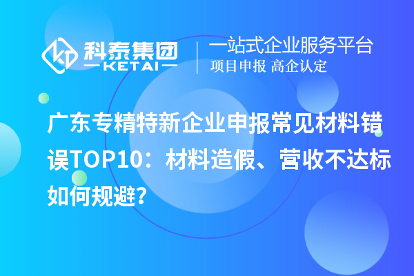 廣東專精特新企業(yè)申報(bào)常見材料錯(cuò)誤TOP8：材料造假、營(yíng)收不達(dá)標(biāo)如何規(guī)避？