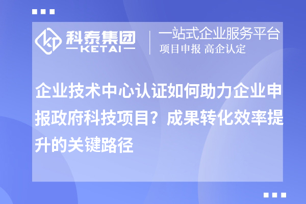 企業(yè)技術中心認證如何助力企業(yè)申報政府科技項目？成果轉化效率提升的關鍵路徑